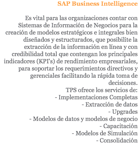 SAP Business Intelligence Es vital para las organizaciones contar con Sistemas de Información de Negocios para la creación de modelos estratégicos e integrales bien diseñados y estructurados, que posibilite la extracción de la información en línea y con credibilidad total que contengan los principales indicadores (KPI's) de rendimiento empresariales, para soportar los requerimientos directivos y gerenciales facilitando la rápida toma de decisiones. TPS ofrece los servicios de: - Implementaciones Completas - Extracción de datos - Upgrades - Modelos de datos y modelos de negocio - Capacitación - Modelos de Simulación - Consolidación