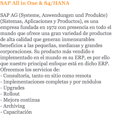 SAP All in One & S4/HANA SAP AG (Systeme, Anwendungen und Produkte) (Sistemas, Aplicaciones y Productos), es una empresa fundada en 1972 con presencia en todo el mundo que ofrece una gran variedad de productos de alta calidad que generan inmensurables beneficios a las pequeñas, medianas y grandes corporaciones. Su producto más vendido e implementado en el mundo es su ERP, es por ello que nuestro principal enfoque está en dicho ERP. Ofrecemos los servicios de: - Consultoría, tanto en sitio como remota - Implementaciones completas y por módulos - Upgrades - Rollout - Mejora continua - Archiving - Capacitación 